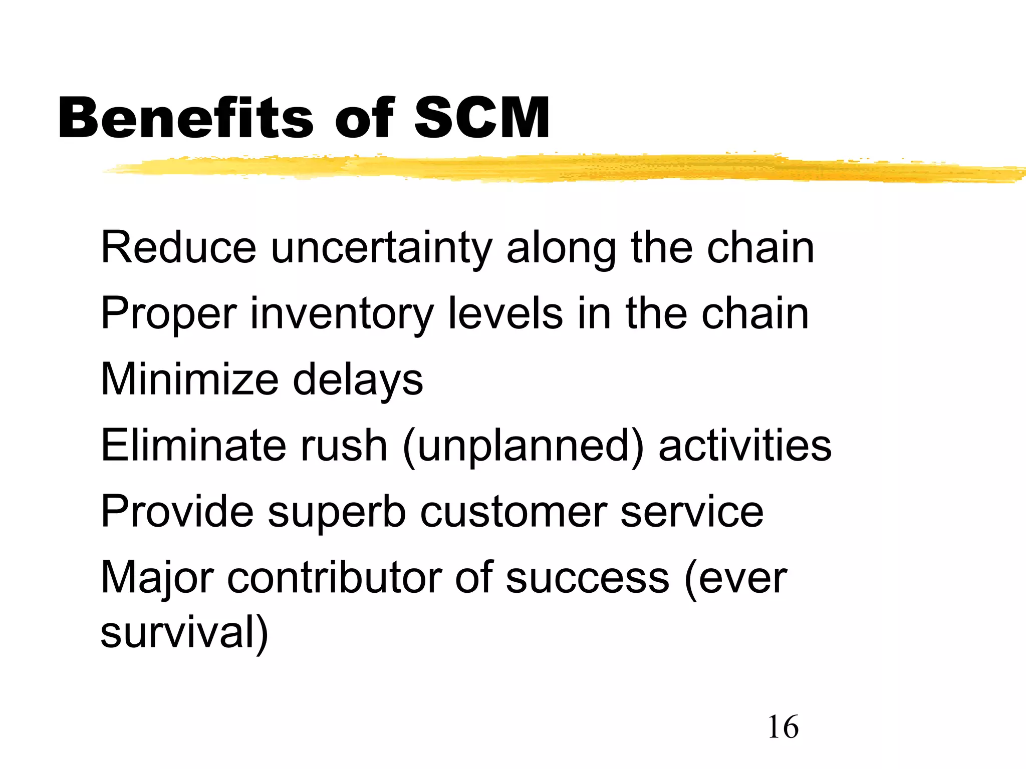 Benefits of SCM

 Reduce uncertainty along the chain
 Proper inventory levels in the chain
 Minimize delays
 Eliminate rush (unplanned) activities
 Provide superb customer service
 Major contributor of success (ever
 survival)
                                  16
 