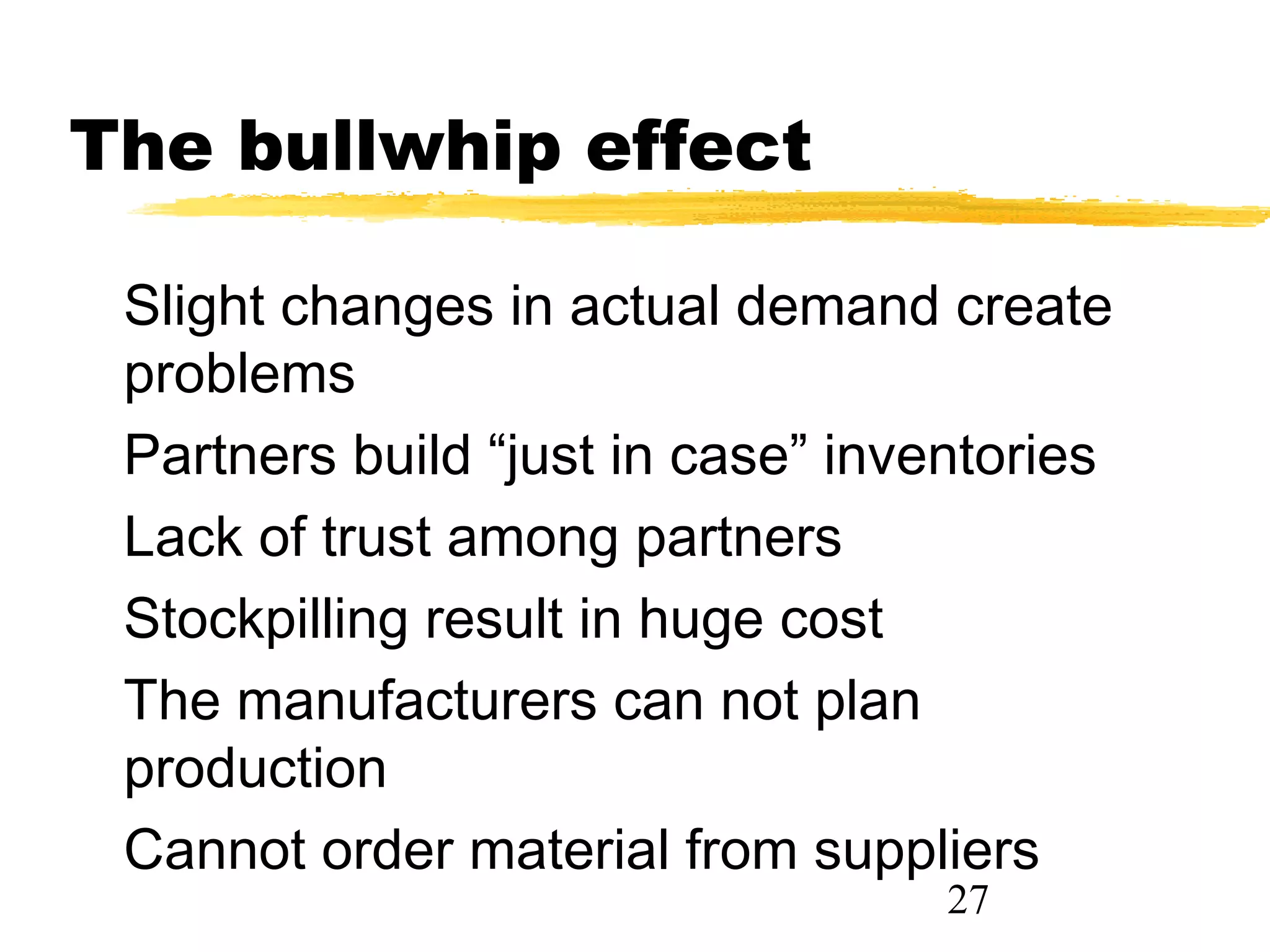 The bullwhip effect

 Slight changes in actual demand create
 problems
 Partners build “just in case” inventories
 Lack of trust among partners
 Stockpilling result in huge cost
 The manufacturers can not plan
 production
 Cannot order material from suppliers
                                   27
 