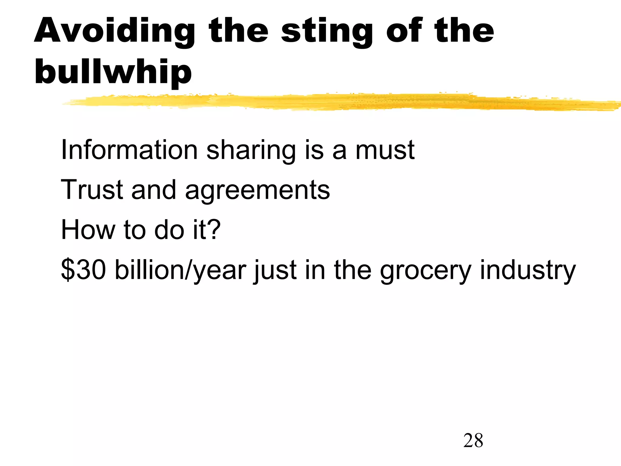 Avoiding the sting of the
bullwhip

 Information sharing is a must
 Trust and agreements
 How to do it?
 $30 billion/year just in the grocery industry




                                    28
 