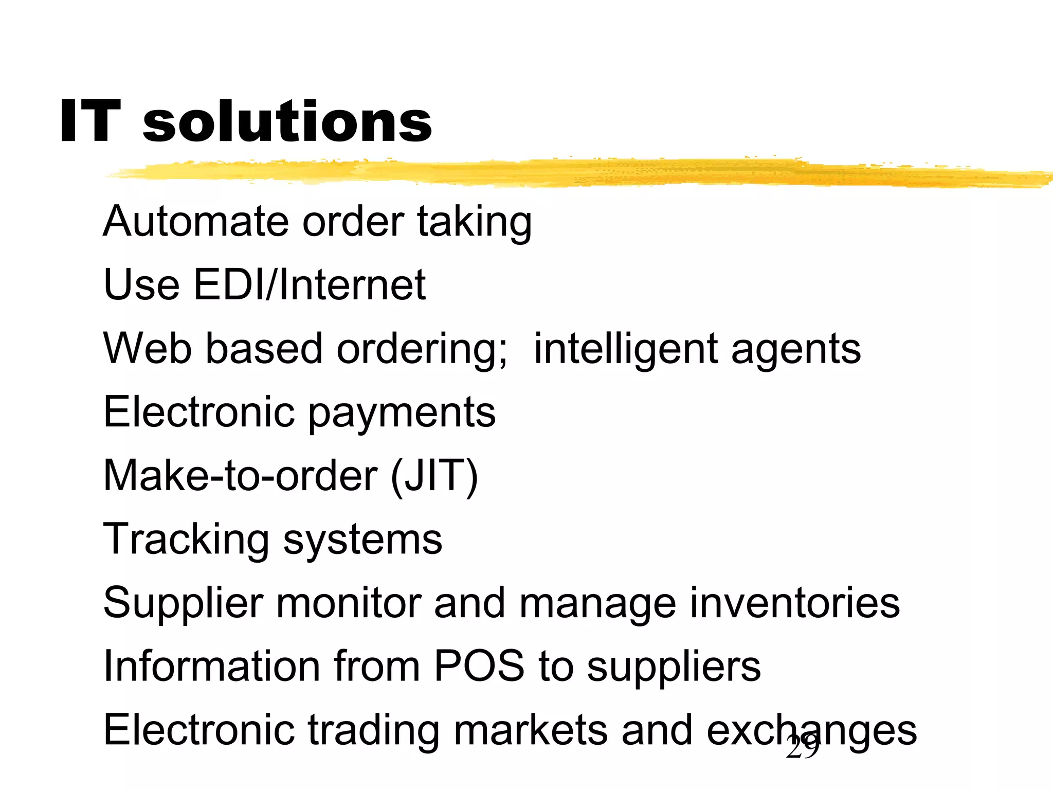 IT solutions
 Automate order taking
 Use EDI/Internet
 Web based ordering; intelligent agents
 Electronic payments
 Make-to-order (JIT)
 Tracking systems
 Supplier monitor and manage inventories
 Information from POS to suppliers
 Electronic trading markets and exchanges
                                   29
 