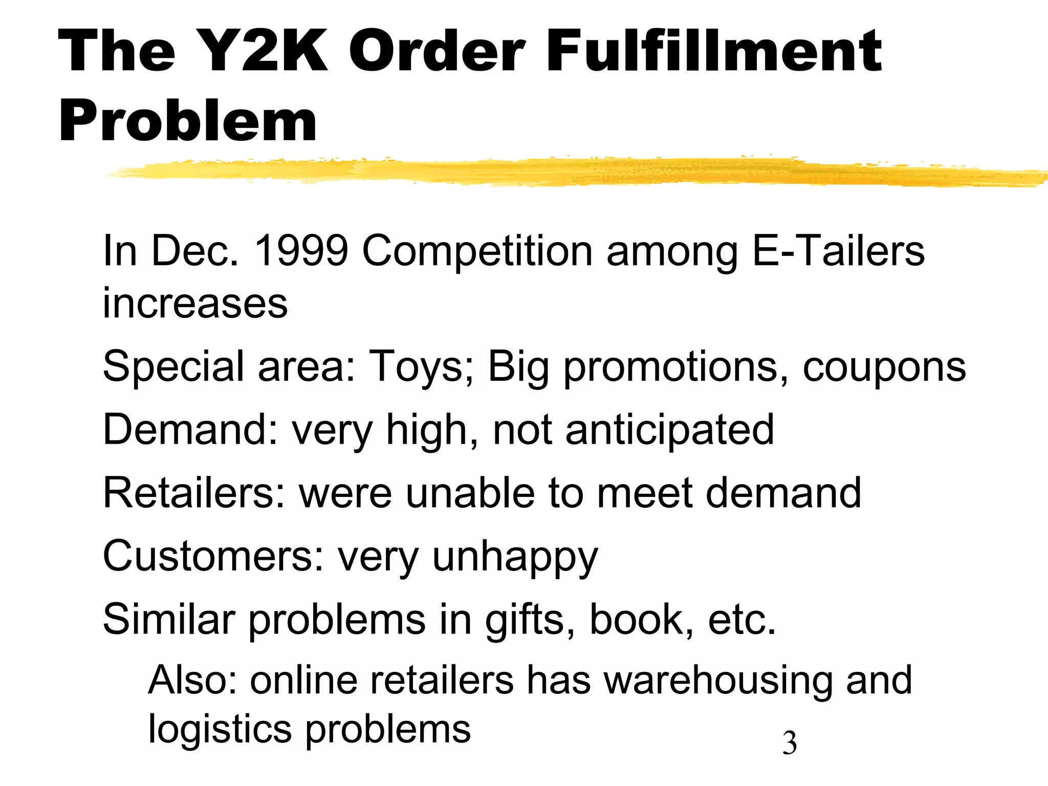 The Y2K Order Fulfillment
Problem

 In Dec. 1999 Competition among E-Tailers
 increases
 Special area: Toys; Big promotions, coupons
 Demand: very high, not anticipated
 Retailers: were unable to meet demand
 Customers: very unhappy
 Similar problems in gifts, book, etc.
   Also: online retailers has warehousing and
   logistics problems                 3
 