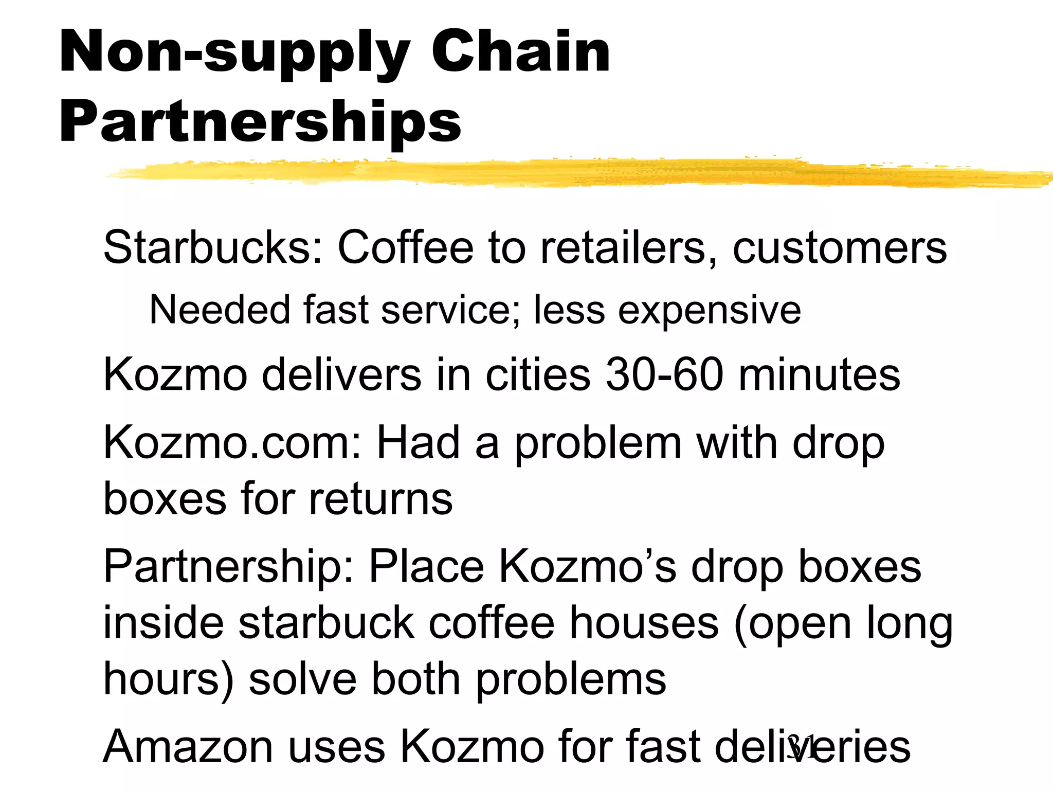 Non-supply Chain
Partnerships

 Starbucks: Coffee to retailers, customers
   Needed fast service; less expensive
 Kozmo delivers in cities 30-60 minutes
 Kozmo.com: Had a problem with drop
 boxes for returns
 Partnership: Place Kozmo’s drop boxes
 inside starbuck coffee houses (open long
 hours) solve both problems
 Amazon uses Kozmo for fast deliveries
                                  31
 