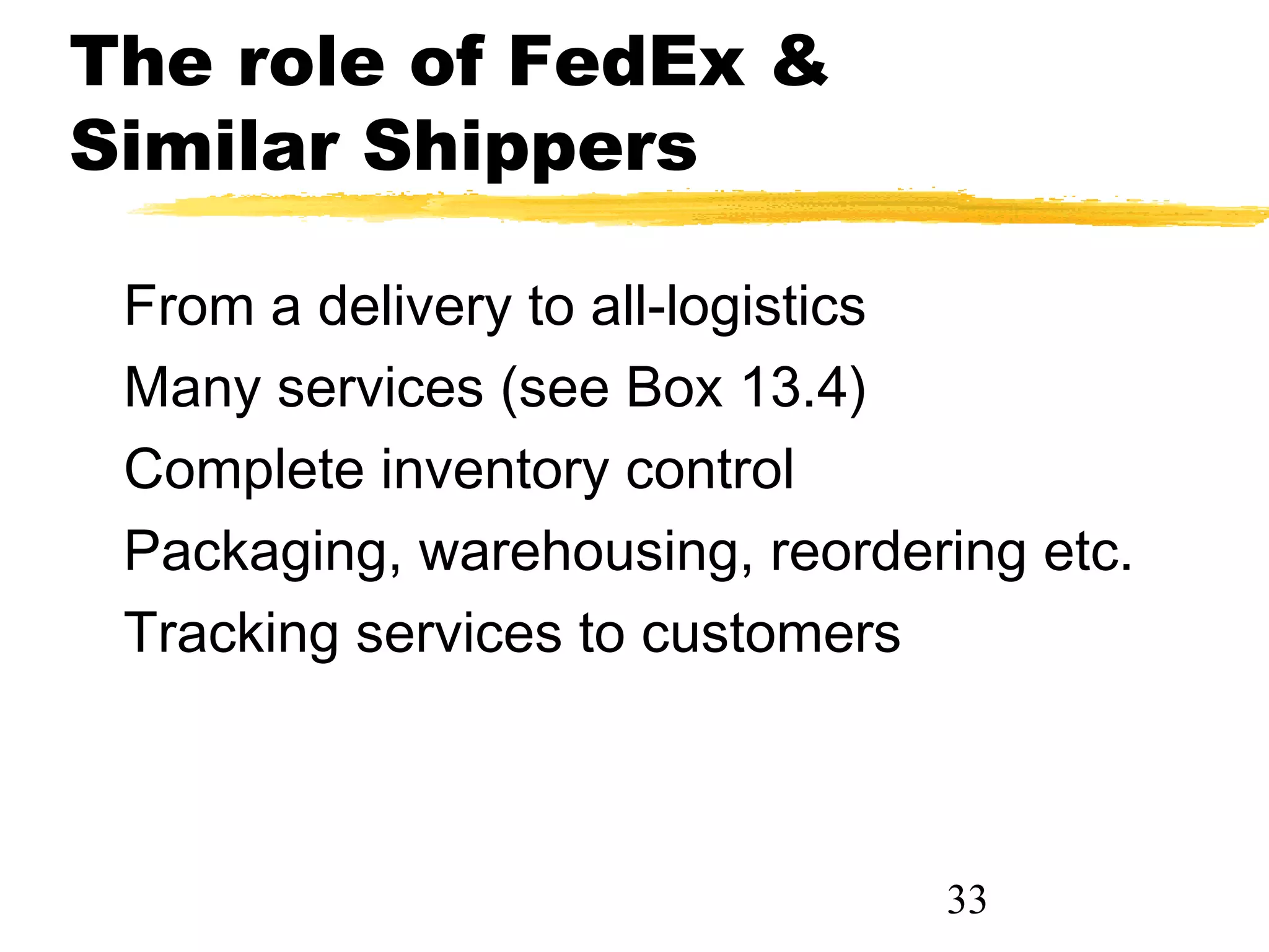 The role of FedEx &
Similar Shippers

 From a delivery to all-logistics
 Many services (see Box 13.4)
 Complete inventory control
 Packaging, warehousing, reordering etc.
 Tracking services to customers



                                33
 