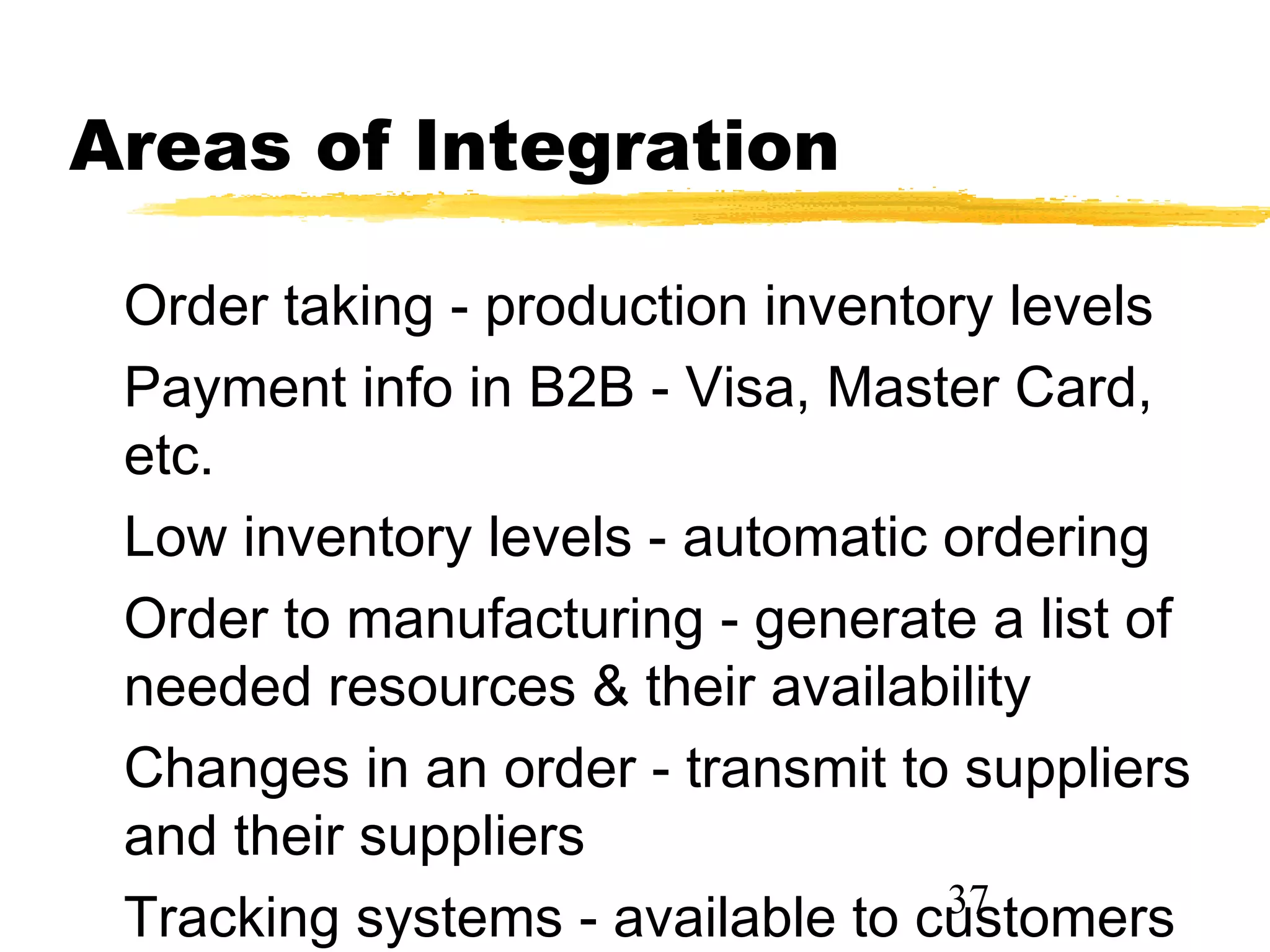 Areas of Integration

 Order taking - production inventory levels
 Payment info in B2B - Visa, Master Card,
 etc.
 Low inventory levels - automatic ordering
 Order to manufacturing - generate a list of
 needed resources & their availability
 Changes in an order - transmit to suppliers
 and their suppliers
                                  37
 Tracking systems - available to customers
 