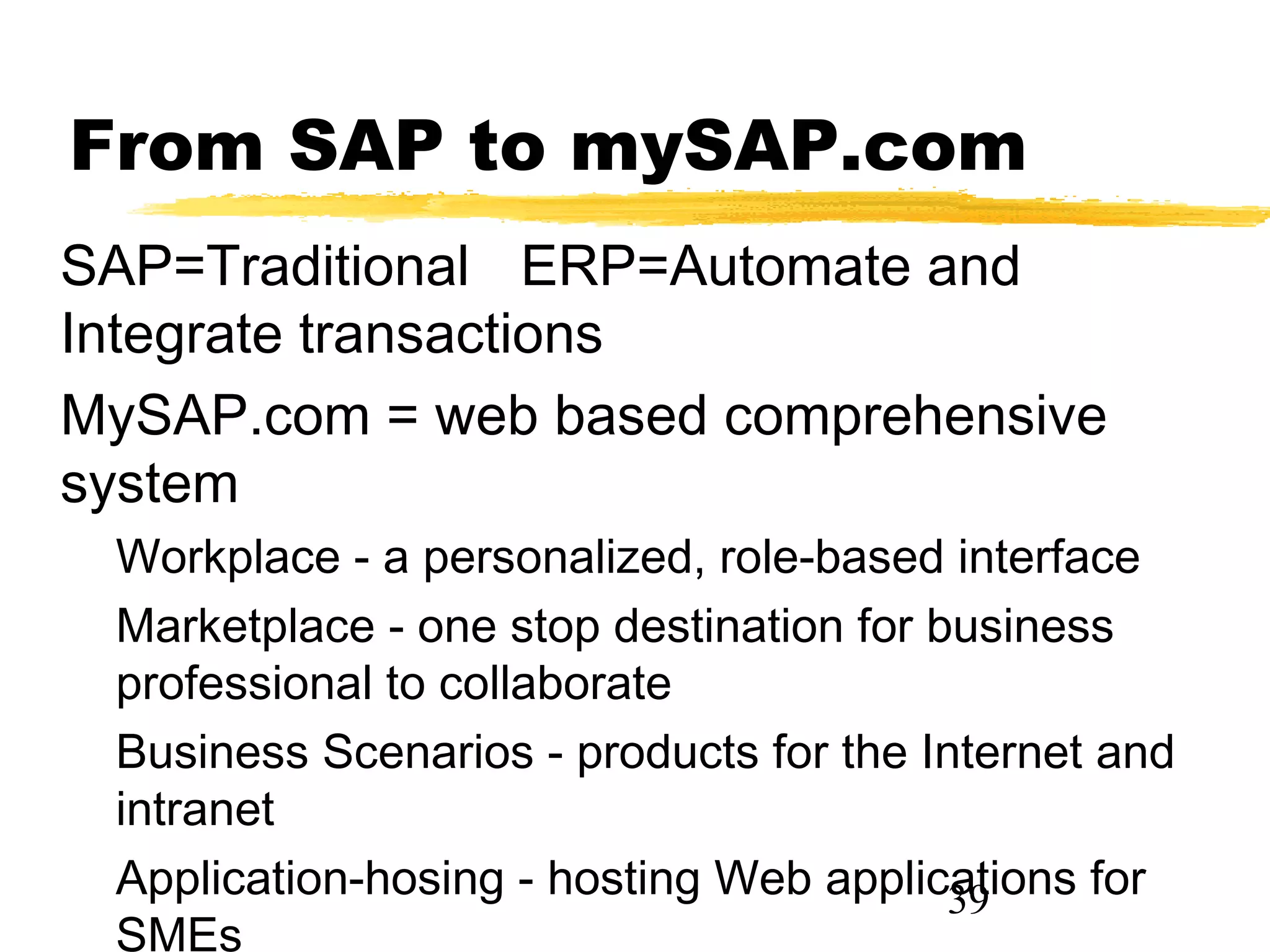From SAP to mySAP.com
SAP=Traditional ERP=Automate and
Integrate transactions
MySAP.com = web based comprehensive
system
 Workplace - a personalized, role-based interface
 Marketplace - one stop destination for business
 professional to collaborate
 Business Scenarios - products for the Internet and
 intranet
 Application-hosing - hosting Web applications for
                                         39
 SMEs
 