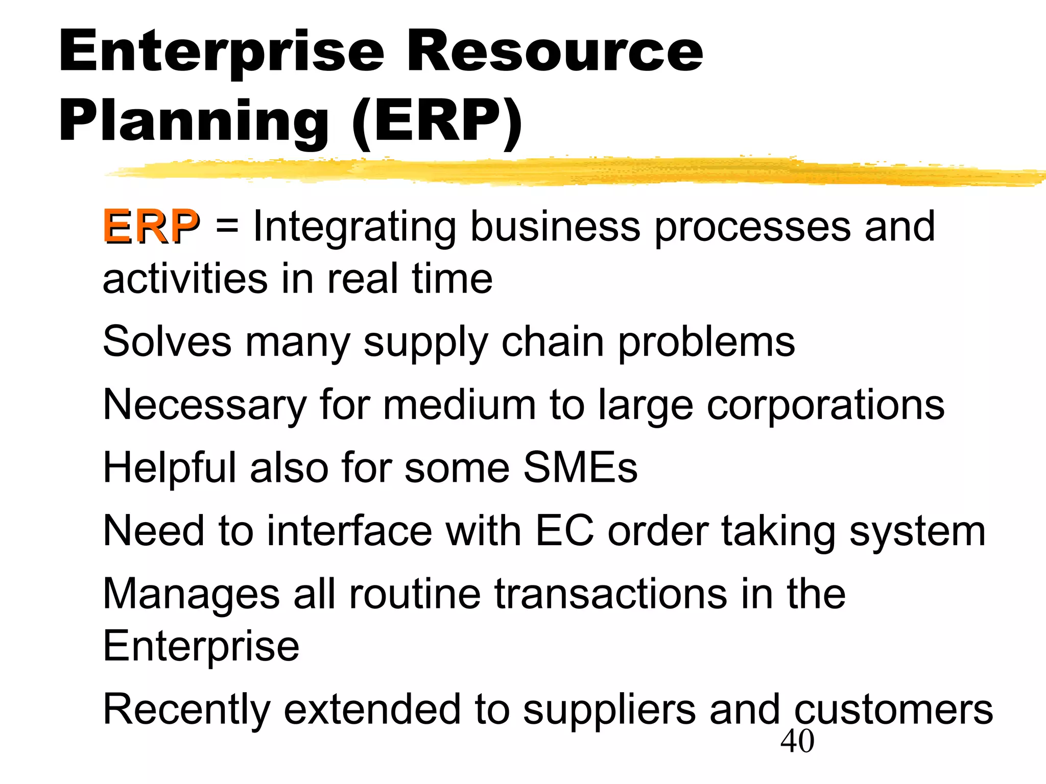 Enterprise Resource
Planning (ERP)
 ERP = Integrating business processes and
 activities in real time
 Solves many supply chain problems
 Necessary for medium to large corporations
 Helpful also for some SMEs
 Need to interface with EC order taking system
 Manages all routine transactions in the
 Enterprise
 Recently extended to suppliers and customers
                                   40
 