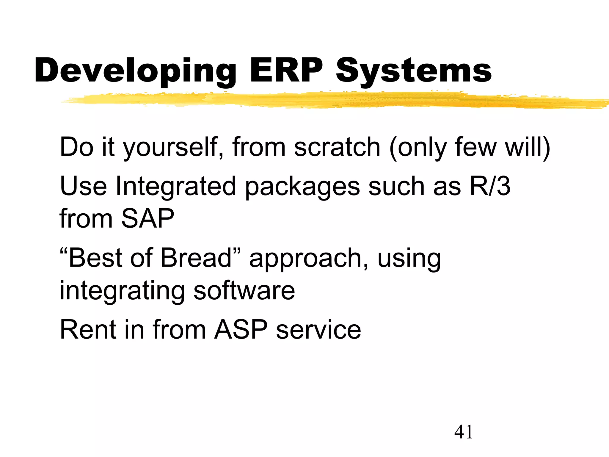 Developing ERP Systems

 Do it yourself, from scratch (only few will)
 Use Integrated packages such as R/3
 from SAP
 “Best of Bread” approach, using
 integrating software
 Rent in from ASP service


                                    41
 