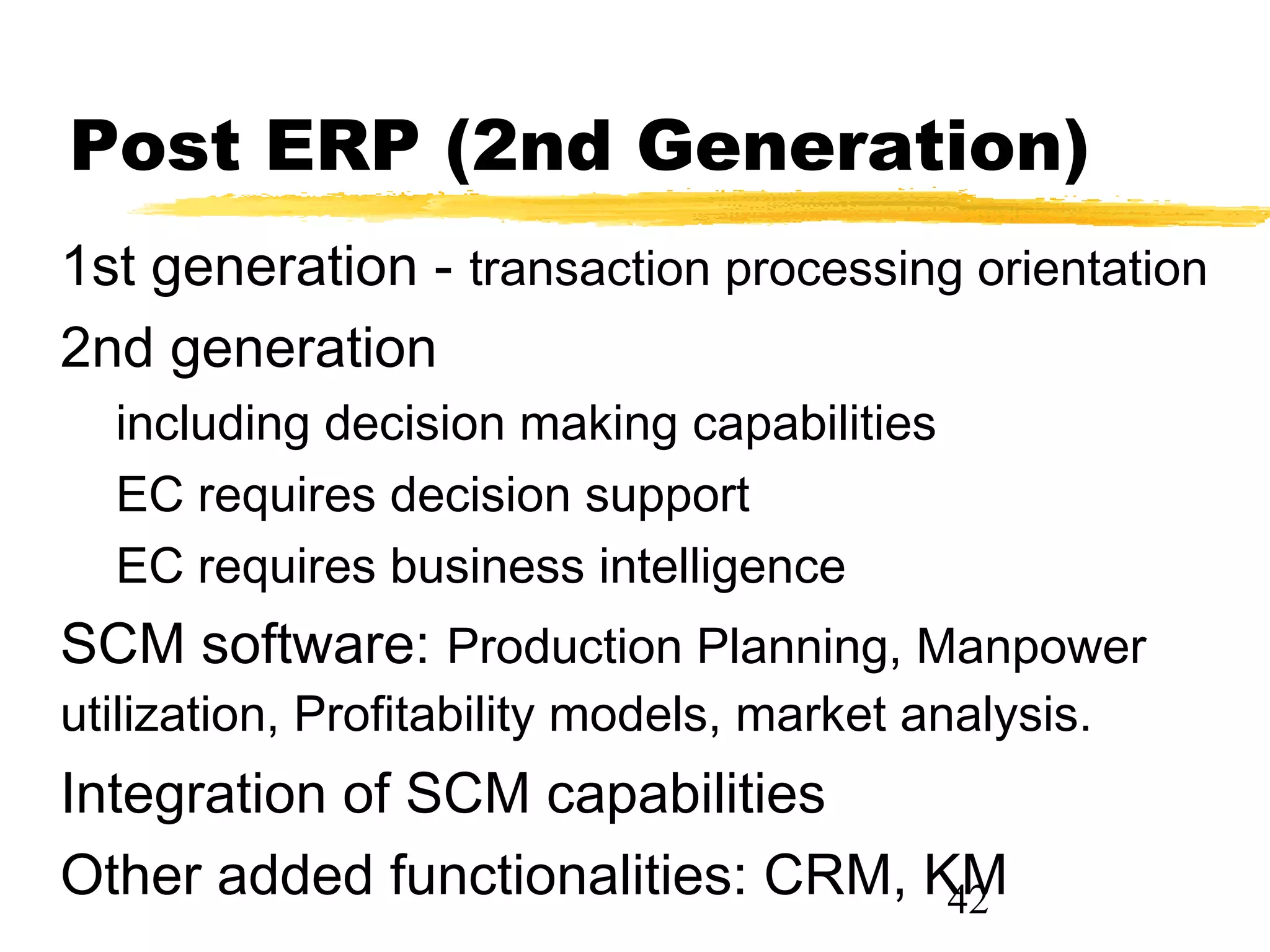 Post ERP (2nd Generation)
1st generation - transaction processing orientation
2nd generation
  including decision making capabilities
  EC requires decision support
  EC requires business intelligence
SCM software: Production Planning, Manpower
utilization, Profitability models, market analysis.
Integration of SCM capabilities
Other added functionalities: CRM, KM
                                   42
 