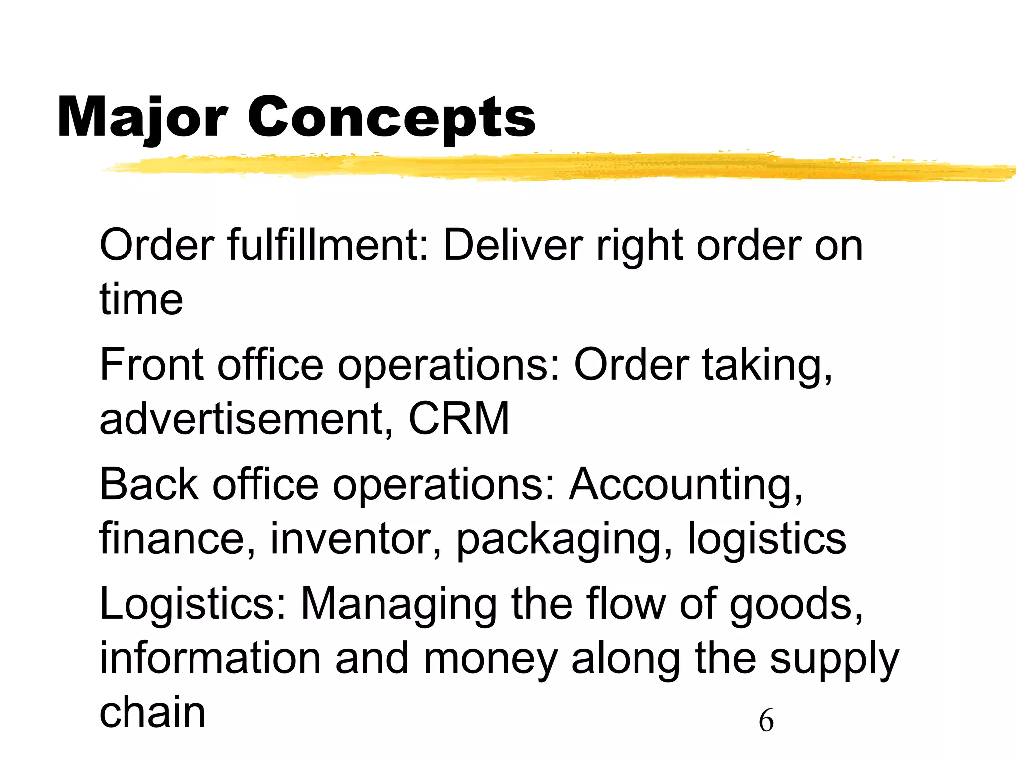 Major Concepts

 Order fulfillment: Deliver right order on
 time
 Front office operations: Order taking,
 advertisement, CRM
 Back office operations: Accounting,
 finance, inventor, packaging, logistics
 Logistics: Managing the flow of goods,
 information and money along the supply
 chain                               6
 