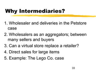 Why Intermediaries?

1. Wholesaler and deliveries in the Petstore
  case
2. Wholesalers as an aggregators; between
  many sellers and buyers
3. Can a virtual store replace a retailer?
4. Direct sales for large items
5. Example: The Lego Co. case

                                    10
 