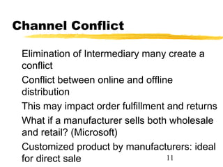 Channel Conflict

 Elimination of Intermediary many create a
 conflict
 Conflict between online and offline
 distribution
 This may impact order fulfillment and returns
 What if a manufacturer sells both wholesale
 and retail? (Microsoft)
 Customized product by manufacturers: ideal
 for direct sale                   11
 