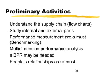 Preliminary Activities

 Understand the supply chain (flow charts)
 Study internal and external parts
 Performance measurement are a must
 (Benchmarking)
 Multidimension performance analysis
 a BPR may be needed
 People’s relationships are a must
                                 20
 