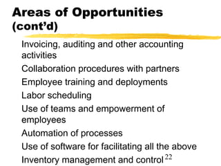 Areas of Opportunities
(cont’d)
 Invoicing, auditing and other accounting
 activities
 Collaboration procedures with partners
 Employee training and deployments
 Labor scheduling
 Use of teams and empowerment of
 employees
 Automation of processes
 Use of software for facilitating all the above
 Inventory management and control 22
 