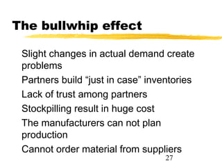 The bullwhip effect

 Slight changes in actual demand create
 problems
 Partners build “just in case” inventories
 Lack of trust among partners
 Stockpilling result in huge cost
 The manufacturers can not plan
 production
 Cannot order material from suppliers
                                   27
 