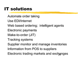 IT solutions
 Automate order taking
 Use EDI/Internet
 Web based ordering; intelligent agents
 Electronic payments
 Make-to-order (JIT)
 Tracking systems
 Supplier monitor and manage inventories
 Information from POS to suppliers
 Electronic trading markets and exchanges
                                   29
 