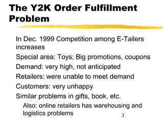 The Y2K Order Fulfillment
Problem

 In Dec. 1999 Competition among E-Tailers
 increases
 Special area: Toys; Big promotions, coupons
 Demand: very high, not anticipated
 Retailers: were unable to meet demand
 Customers: very unhappy
 Similar problems in gifts, book, etc.
   Also: online retailers has warehousing and
   logistics problems                 3
 