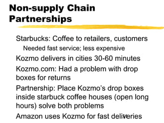 Non-supply Chain
Partnerships

 Starbucks: Coffee to retailers, customers
   Needed fast service; less expensive
 Kozmo delivers in cities 30-60 minutes
 Kozmo.com: Had a problem with drop
 boxes for returns
 Partnership: Place Kozmo’s drop boxes
 inside starbuck coffee houses (open long
 hours) solve both problems
 Amazon uses Kozmo for fast deliveries
                                  31
 