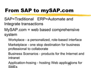 From SAP to mySAP.com
SAP=Traditional ERP=Automate and
Integrate transactions
MySAP.com = web based comprehensive
system
 Workplace - a personalized, role-based interface
 Marketplace - one stop destination for business
 professional to collaborate
 Business Scenarios - products for the Internet and
 intranet
 Application-hosing - hosting Web applications for
                                         39
 SMEs
 