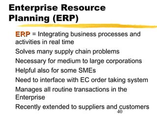 Enterprise Resource
Planning (ERP)
 ERP = Integrating business processes and
 activities in real time
 Solves many supply chain problems
 Necessary for medium to large corporations
 Helpful also for some SMEs
 Need to interface with EC order taking system
 Manages all routine transactions in the
 Enterprise
 Recently extended to suppliers and customers
                                   40
 