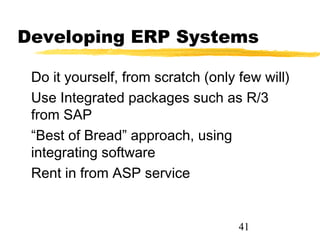 Developing ERP Systems

 Do it yourself, from scratch (only few will)
 Use Integrated packages such as R/3
 from SAP
 “Best of Bread” approach, using
 integrating software
 Rent in from ASP service


                                    41
 