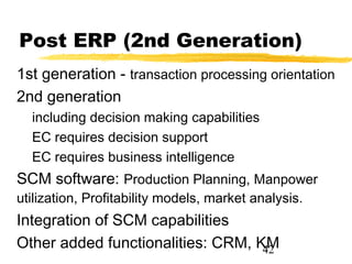 Post ERP (2nd Generation)
1st generation - transaction processing orientation
2nd generation
  including decision making capabilities
  EC requires decision support
  EC requires business intelligence
SCM software: Production Planning, Manpower
utilization, Profitability models, market analysis.
Integration of SCM capabilities
Other added functionalities: CRM, KM
                                   42
 