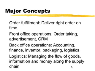 Major Concepts

 Order fulfillment: Deliver right order on
 time
 Front office operations: Order taking,
 advertisement, CRM
 Back office operations: Accounting,
 finance, inventor, packaging, logistics
 Logistics: Managing the flow of goods,
 information and money along the supply
 chain                               6
 