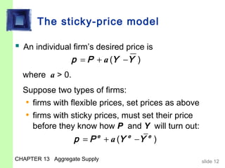 The sticky-price model

 An individual firm’s desired price is
                  p = P + a (Y −Y )
  where a > 0.
  Suppose two types of firms:
   • firms with flexible prices, set prices as above
   • firms with sticky prices, must set their price
     before they know how P and Y will turn out:
                  p = P + a (Y
                          e      e
                                     −Y )
                                       e



CHAPTER 13 Aggregate Supply                            slide 12
 