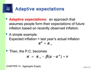 Adaptive expectations

 Adaptive expectations: an approach that
  assumes people form their expectations of future
  inflation based on recently observed inflation.
 A simple example:
  Expected inflation = last year’s actual inflation
                         π e = π −1

 Then, the P.C. becomes
               π = π −1 − β (u − u n ) + ν

CHAPTER 13 Aggregate Supply                           slide 23
 