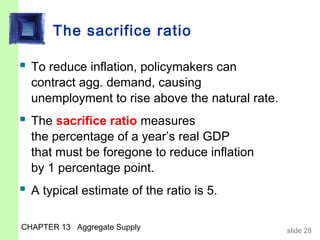 The sacrifice ratio

 To reduce inflation, policymakers can
  contract agg. demand, causing
  unemployment to rise above the natural rate.
 The sacrifice ratio measures
  the percentage of a year’s real GDP
  that must be foregone to reduce inflation
  by 1 percentage point.
 A typical estimate of the ratio is 5.

CHAPTER 13 Aggregate Supply                      slide 28
 