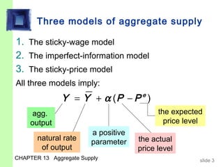 Three models of aggregate supply

1. The sticky-wage model
2. The imperfect-information model
3. The sticky-price model
All three models imply:
               Y = Y + α (P − P e )
      agg.                                 the expected
     output                                  price level
                        a positive
       natural rate                  the actual
                        parameter
        of output                    price level
CHAPTER 13 Aggregate Supply                            slide 3
 