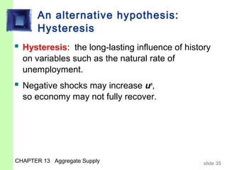 An alternative hypothesis:
       Hysteresis
 Hysteresis: the long-lasting influence of history
  on variables such as the natural rate of
  unemployment.
 Negative shocks may increase un,
  so economy may not fully recover.




CHAPTER 13 Aggregate Supply                      slide 35
 