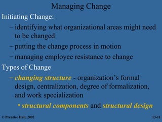 Managing Change
Initiating Change:
– identifying what organizational areas might need
to be changed
– putting the change process in motion
– managing employee resistance to change
Types of Change
– changing structure - organization’s formal
design, centralization, degree of formalization,
and work specialization
• structural components and structural design
© Prentice Hall, 2002

13-11

 
