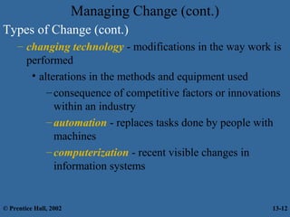 Managing Change (cont.)
Types of Change (cont.)
– changing technology - modifications in the way work is
performed
• alterations in the methods and equipment used
– consequence of competitive factors or innovations
within an industry
– automation - replaces tasks done by people with
machines
– computerization - recent visible changes in
information systems

© Prentice Hall, 2002

13-12

 