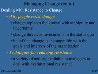 Managing Change (cont.)
Dealing with Resistance to Change
– Why people resist change
• change replaces the known with ambiguity and
uncertainty
• change threatens investments in the status quo
• belief that change is incompatible with the
goals and interests of the organization
– Techniques for reducing resistance
• a variety of actions available to managers to
deal with dysfunctional resistance
© Prentice Hall, 2002

13-15

 