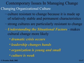 Contemporary Issues In Managing Change
Changing Organizational Culture
– culture resistant to change because it is made up
of relatively stable and permanent characteristics
– strong cultures are particularly resistant to change
– Understanding the Situational Factors - makes
cultural change more likely
• dramatic crisis occurs
• leadership changes hands
• organization is young and small
• culture is weak
© Prentice Hall, 2002

13-17

 