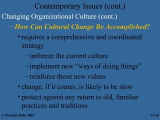 Contemporary Issues (cont.)
Changing Organizational Culture (cont.)
– How Can Cultural Change Be Accomplished?
• requires a comprehensive and coordinated
strategy
– unfreeze the current culture
– implement new “ways of doing things”
– reinforce those new values
• change, if it comes, is likely to be slow
• protect against any return to old, familiar
practices and traditions
© Prentice Hall, 2002

13-18

 