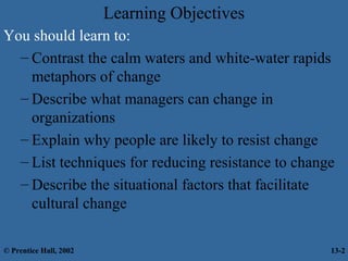 Learning Objectives
You should learn to:
– Contrast the calm waters and white-water rapids
metaphors of change
– Describe what managers can change in
organizations
– Explain why people are likely to resist change
– List techniques for reducing resistance to change
– Describe the situational factors that facilitate
cultural change
© Prentice Hall, 2002

13-2

 