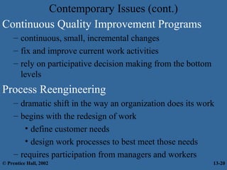 Contemporary Issues (cont.)
Continuous Quality Improvement Programs
– continuous, small, incremental changes
– fix and improve current work activities
– rely on participative decision making from the bottom
levels

Process Reengineering
– dramatic shift in the way an organization does its work
– begins with the redesign of work
• define customer needs
• design work processes to best meet those needs
– requires participation from managers and workers
© Prentice Hall, 2002

13-20

 