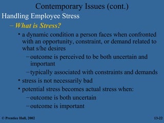 Contemporary Issues (cont.)
Handling Employee Stress
– What is Stress?
• a dynamic condition a person faces when confronted
with an opportunity, constraint, or demand related to
what s/he desires
– outcome is perceived to be both uncertain and
important
– typically associated with constraints and demands
• stress is not necessarily bad
• potential stress becomes actual stress when:
– outcome is both uncertain
– outcome is important
© Prentice Hall, 2002

13-22

 