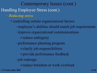 Contemporary Issues (cont.)
Handling Employee Stress (cont.)
– Reducing stress
• controlling certain organizational factors
– employee’s abilities should match job requirements
– improve organizational communications
» reduce ambiguity
– performance planning program
» clarify job responsibilities
» provide performance feedback
– job redesign
» reduce boredom or work overload
© Prentice Hall, 2002

13-26

 