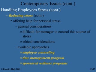 Contemporary Issues (cont.)
Handling Employees Stress (cont.)
– Reducing stress (cont.)
• offering help for personal stress
– general considerations
» difficult for manager to control this source of
stress
» ethical considerations
– available approaches
» employee counseling
» time management program
» sponsored wellness programs
© Prentice Hall, 2002

13-27

 