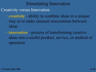 Stimulating Innovation
Creativity versus Innovation
– creativity - ability to combine ideas in a unique
way or to make unusual associations between
ideas
– innovation - process of transforming creative
ideas into a useful product, service, or method of
operation

© Prentice Hall, 2002

13-28

 