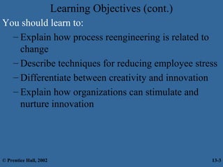 Learning Objectives (cont.)
You should learn to:
– Explain how process reengineering is related to
change
– Describe techniques for reducing employee stress
– Differentiate between creativity and innovation
– Explain how organizations can stimulate and
nurture innovation

© Prentice Hall, 2002

13-3

 