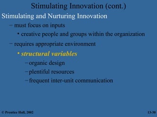 Stimulating Innovation (cont.)
Stimulating and Nurturing Innovation
– must focus on inputs
• creative people and groups within the organization
– requires appropriate environment

• structural variables
– organic design
– plentiful resources
– frequent inter-unit communication

© Prentice Hall, 2002

13-30

 