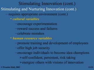 Stimulating Innovation (cont.)
Stimulating and Nurturing Innovation (cont.)
– requires appropriate environment (cont.)
• cultural variables
– encourage experimentation
– reward success and failures
– celebrate mistakes
• human resource variables
– promote training and development of employees
– offer high job security
– encourage individuals to become idea champions
» self-confident, persistent, risk taking
» energize others with visions of innovation
© Prentice Hall, 2002

13-31

 