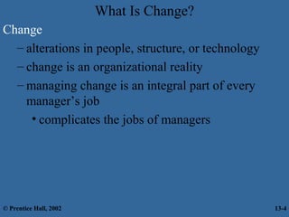 What Is Change?
Change
– alterations in people, structure, or technology
– change is an organizational reality
– managing change is an integral part of every
manager’s job
• complicates the jobs of managers

© Prentice Hall, 2002

13-4

 