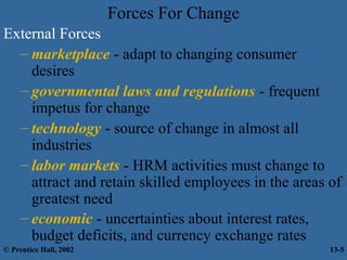 Forces For Change
External Forces
– marketplace - adapt to changing consumer
desires
– governmental laws and regulations - frequent
impetus for change
– technology - source of change in almost all
industries
– labor markets - HRM activities must change to
attract and retain skilled employees in the areas of
greatest need
– economic - uncertainties about interest rates,
budget deficits, and currency exchange rates
© Prentice Hall, 2002

13-5

 