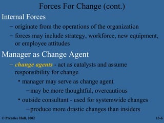 Forces For Change (cont.)
Internal Forces
– originate from the operations of the organization
– forces may include strategy, workforce, new equipment,
or employee attitudes

Manager as Change Agent
– change agents - act as catalysts and assume
responsibility for change
• manager may serve as change agent
– may be more thoughtful, overcautious
• outside consultant - used for systemwide changes
– produce more drastic changes than insiders
© Prentice Hall, 2002

13-6

 