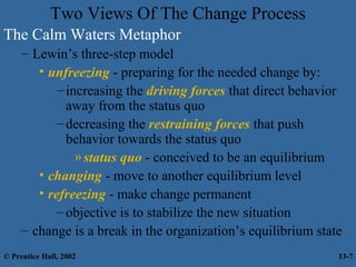 Two Views Of The Change Process
The Calm Waters Metaphor
– Lewin’s three-step model
• unfreezing - preparing for the needed change by:
– increasing the driving forces that direct behavior
away from the status quo
– decreasing the restraining forces that push
behavior towards the status quo
» status quo - conceived to be an equilibrium
• changing - move to another equilibrium level
• refreezing - make change permanent
– objective is to stabilize the new situation
– change is a break in the organization’s equilibrium state
© Prentice Hall, 2002

13-7

 