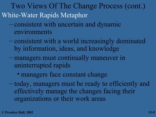 Two Views Of The Change Process (cont.)
White-Water Rapids Metaphor
– consistent with uncertain and dynamic
environments
– consistent with a world increasingly dominated
by information, ideas, and knowledge
– managers must continually maneuver in
uninterrupted rapids
• managers face constant change
– today, managers must be ready to efficiently and
effectively manage the changes facing their
organizations or their work areas
© Prentice Hall, 2002

13-9

 